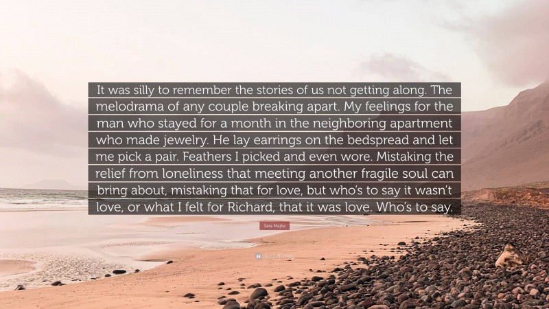 Sara Majka Quote: “It was silly to remember the stories of us not getting along. The melodrama of any couple breaking apart. My feelings for the man who stayed for a month in the neighboring apartment who made jewelry. He lay earrings on the bedspread and let me pick a pair. Feathers I picked and even wore. Mistaking the relief from loneliness that meeting another fragile soul can bring about, mistaking that for love, but who’s to say it wasn’t love, or what I felt for Richard, that it was love. Who’s to say.”