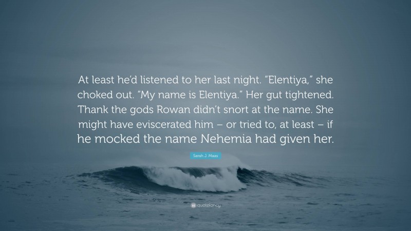 Sarah J. Maas Quote: “At least he’d listened to her last night. “Elentiya,” she choked out. “My name is Elentiya.” Her gut tightened. Thank the gods Rowan didn’t snort at the name. She might have eviscerated him – or tried to, at least – if he mocked the name Nehemia had given her.”