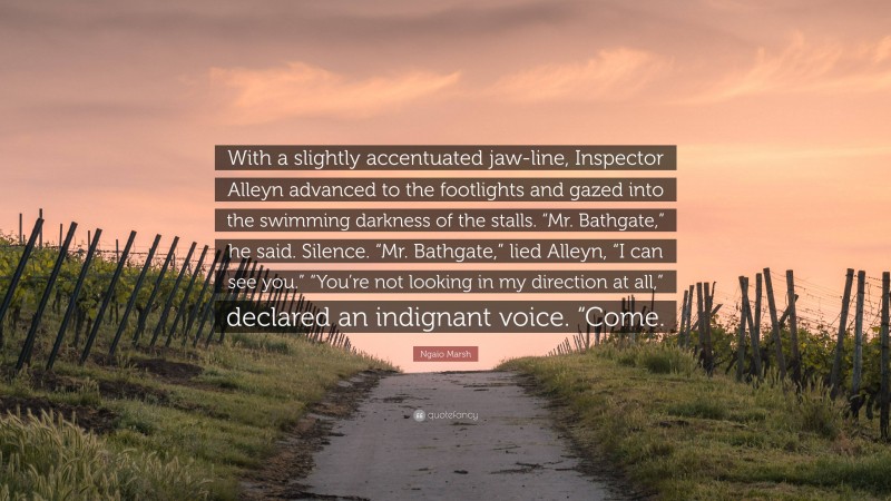 Ngaio Marsh Quote: “With a slightly accentuated jaw-line, Inspector Alleyn advanced to the footlights and gazed into the swimming darkness of the stalls. “Mr. Bathgate,” he said. Silence. “Mr. Bathgate,” lied Alleyn, “I can see you.” “You’re not looking in my direction at all,” declared an indignant voice. “Come.”