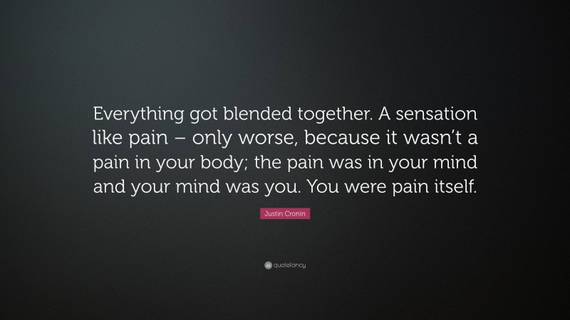 Justin Cronin Quote: “Everything got blended together. A sensation like pain – only worse, because it wasn’t a pain in your body; the pain was in your mind and your mind was you. You were pain itself.”
