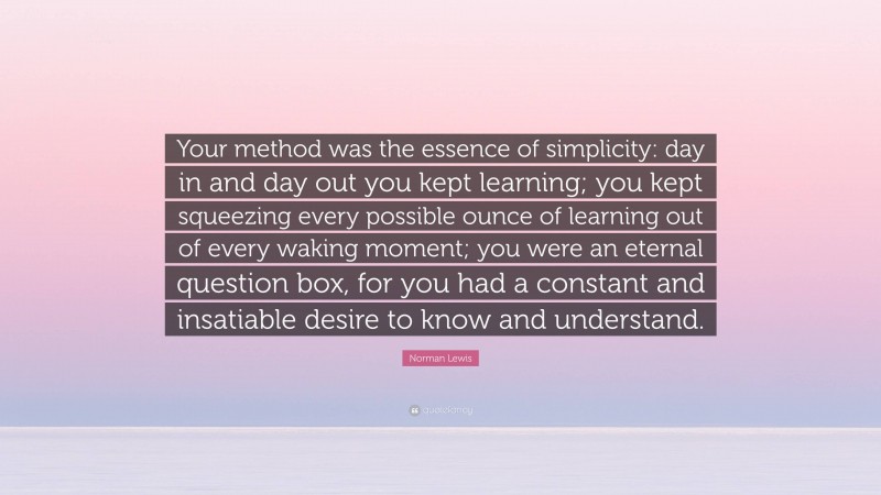 Norman Lewis Quote: “Your method was the essence of simplicity: day in and day out you kept learning; you kept squeezing every possible ounce of learning out of every waking moment; you were an eternal question box, for you had a constant and insatiable desire to know and understand.”