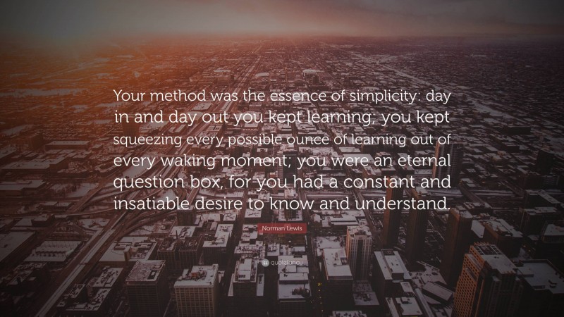 Norman Lewis Quote: “Your method was the essence of simplicity: day in and day out you kept learning; you kept squeezing every possible ounce of learning out of every waking moment; you were an eternal question box, for you had a constant and insatiable desire to know and understand.”