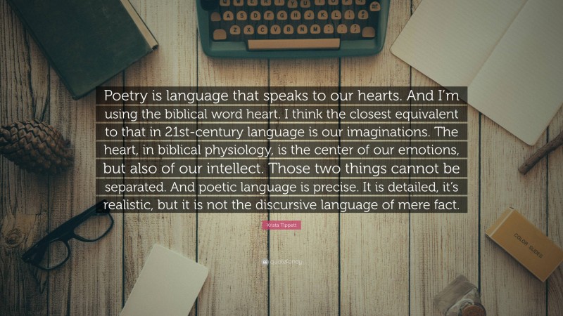Krista Tippett Quote: “Poetry is language that speaks to our hearts. And I’m using the biblical word heart. I think the closest equivalent to that in 21st-century language is our imaginations. The heart, in biblical physiology, is the center of our emotions, but also of our intellect. Those two things cannot be separated. And poetic language is precise. It is detailed, it’s realistic, but it is not the discursive language of mere fact.”