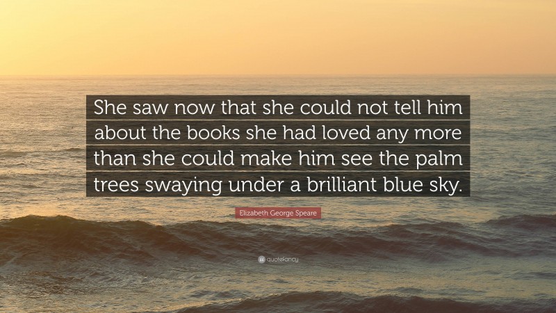 Elizabeth George Speare Quote: “She saw now that she could not tell him about the books she had loved any more than she could make him see the palm trees swaying under a brilliant blue sky.”