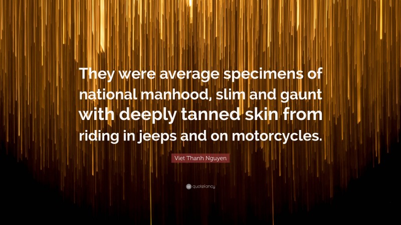 Viet Thanh Nguyen Quote: “They were average specimens of national manhood, slim and gaunt with deeply tanned skin from riding in jeeps and on motorcycles.”
