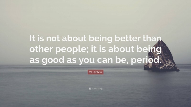 W. Anton Quote: “It is not about being better than other people; it is about being as good as you can be, period.”