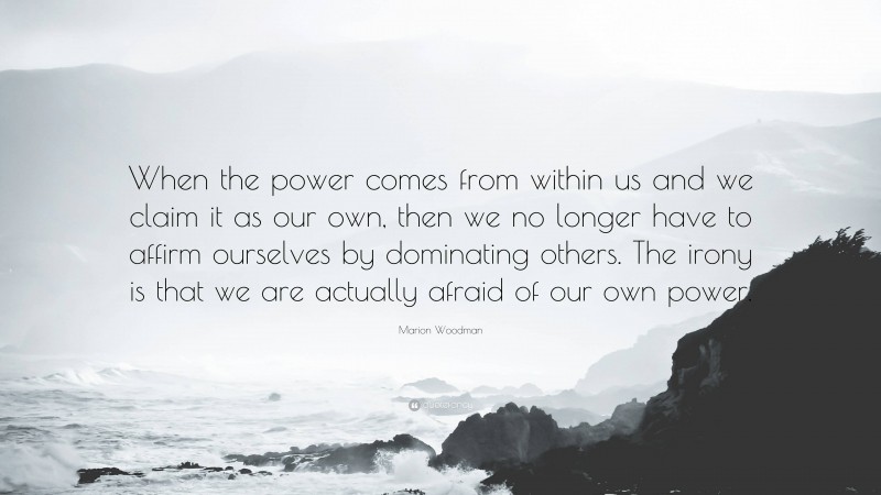 Marion Woodman Quote: “When the power comes from within us and we claim it as our own, then we no longer have to affirm ourselves by dominating others. The irony is that we are actually afraid of our own power.”