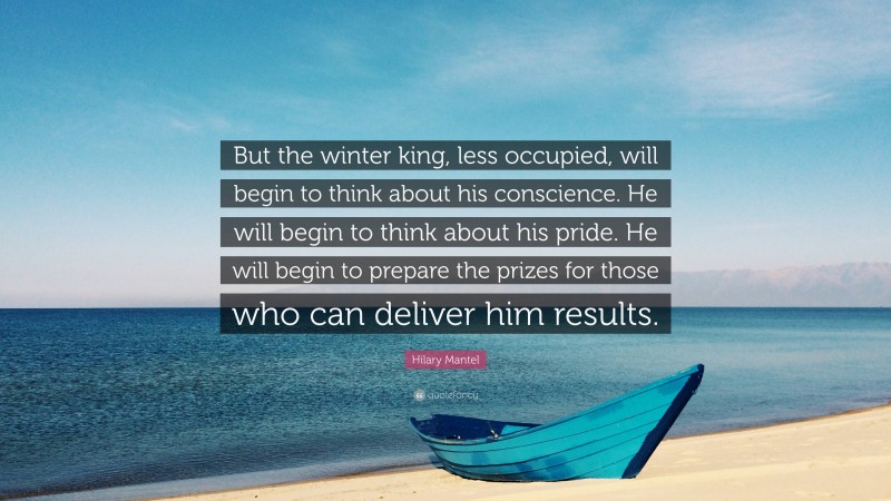 Hilary Mantel Quote: “But the winter king, less occupied, will begin to think about his conscience. He will begin to think about his pride. He will begin to prepare the prizes for those who can deliver him results.”