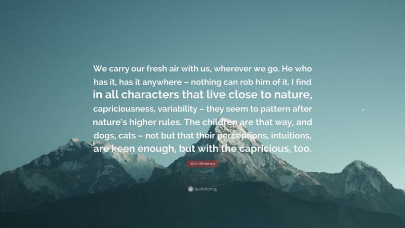 Walt Whitman Quote: “We carry our fresh air with us, wherever we go. He who has it, has it anywhere – nothing can rob him of it. I find in all characters that live close to nature, capriciousness, variability – they seem to pattern after nature’s higher rules. The children are that way, and dogs, cats – not but that their perceptions, intuitions, are keen enough, but with the capricious, too.”