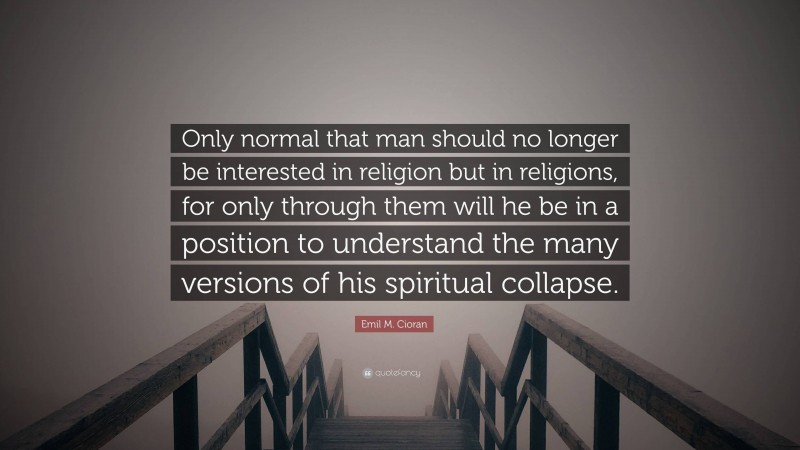 Emil M. Cioran Quote: “Only normal that man should no longer be interested in religion but in religions, for only through them will he be in a position to understand the many versions of his spiritual collapse.”