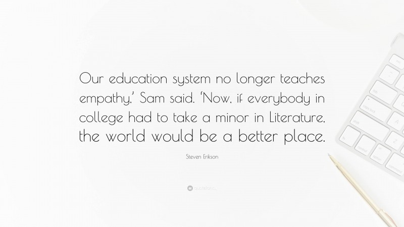 Steven Erikson Quote: “Our education system no longer teaches empathy,’ Sam said. ‘Now, if everybody in college had to take a minor in Literature, the world would be a better place.”