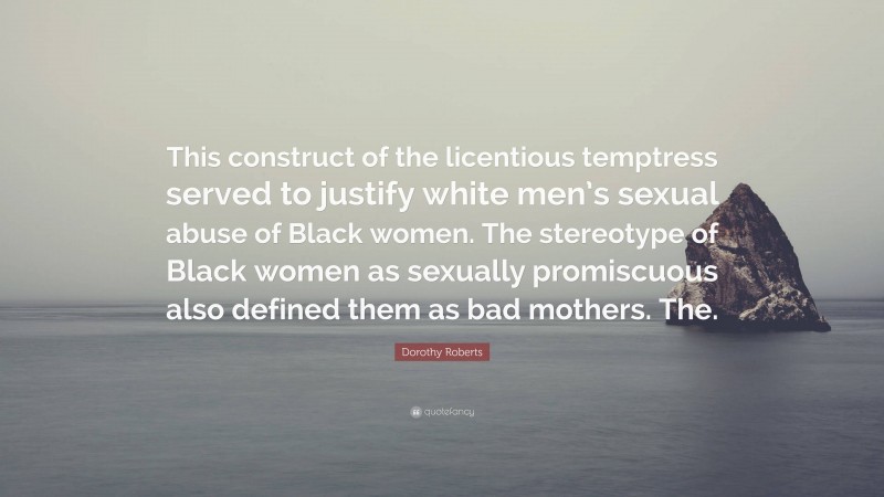 Dorothy Roberts Quote: “This construct of the licentious temptress served to justify white men’s sexual abuse of Black women. The stereotype of Black women as sexually promiscuous also defined them as bad mothers. The.”