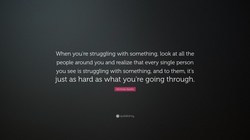 Nicholas Sparks Quote: “When you're struggling with something, look at all the people around you and realize that every single person you see is struggling with something, and to them, it's just as hard as what you're going through.”