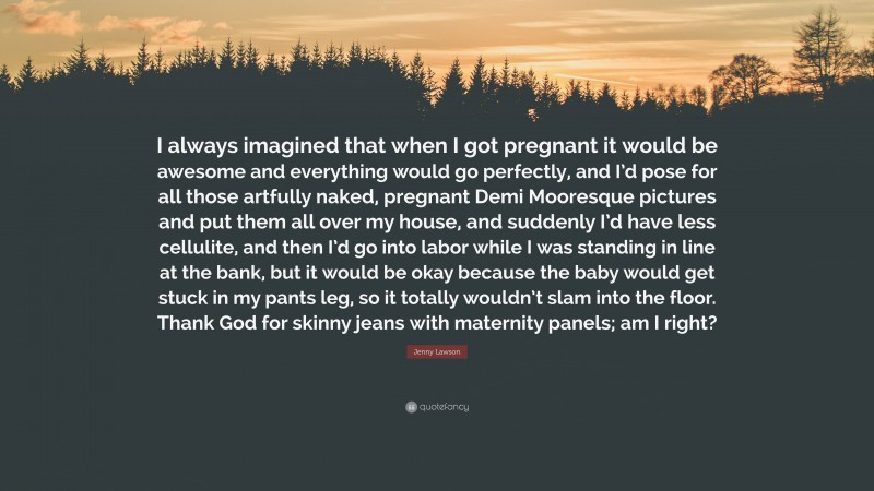 Jenny Lawson Quote: “I always imagined that when I got pregnant it would be awesome and everything would go perfectly, and I’d pose for all those artfully naked, pregnant Demi Mooresque pictures and put them all over my house, and suddenly I’d have less cellulite, and then I’d go into labor while I was standing in line at the bank, but it would be okay because the baby would get stuck in my pants leg, so it totally wouldn’t slam into the floor. Thank God for skinny jeans with maternity panels; am I right?”