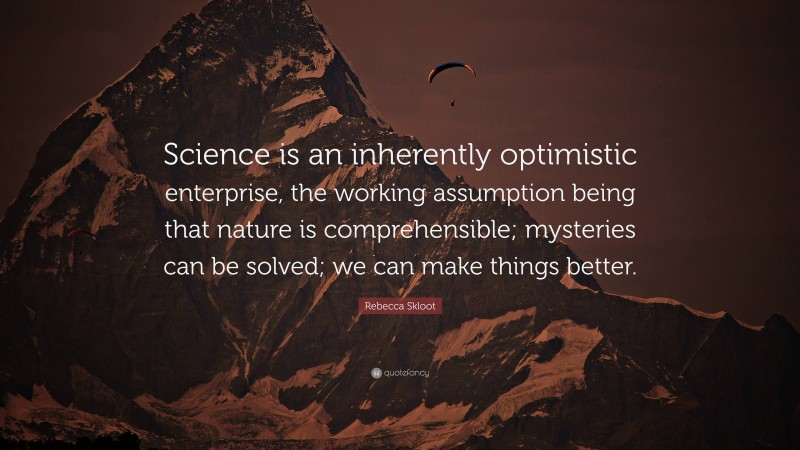 Rebecca Skloot Quote: “Science is an inherently optimistic enterprise, the working assumption being that nature is comprehensible; mysteries can be solved; we can make things better.”