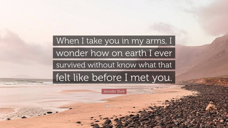 Jennifer Shirk Quote: “When I take you in my arms, I wonder how on earth I ever survived without know what that felt like before I met you.”