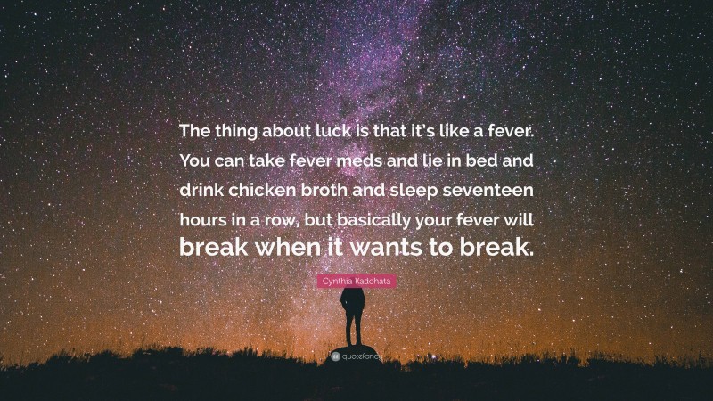 Cynthia Kadohata Quote: “The thing about luck is that it’s like a fever. You can take fever meds and lie in bed and drink chicken broth and sleep seventeen hours in a row, but basically your fever will break when it wants to break.”