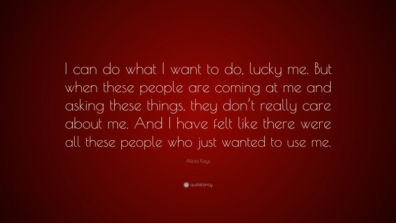 Alicia Keys Quote: “I can do what I want to do, lucky me. But when these people are coming at me and asking these things, they don’t really care about me. And I have felt like there were all these people who just wanted to use me.”