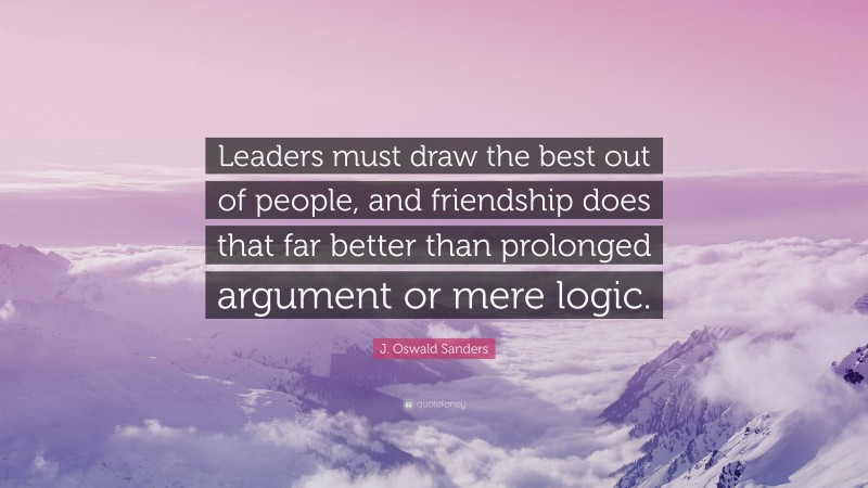 J. Oswald Sanders Quote: “Leaders must draw the best out of people, and friendship does that far better than prolonged argument or mere logic.”