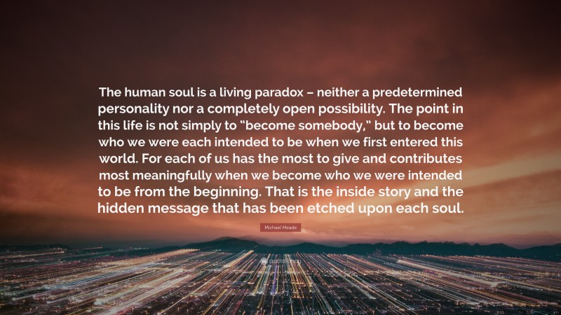 Michael Meade Quote: “The human soul is a living paradox – neither a predetermined personality nor a completely open possibility. The point in this life is not simply to “become somebody,” but to become who we were each intended to be when we first entered this world. For each of us has the most to give and contributes most meaningfully when we become who we were intended to be from the beginning. That is the inside story and the hidden message that has been etched upon each soul.”