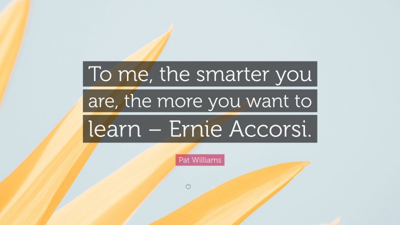 Pat Williams Quote: “To me, the smarter you are, the more you want to learn – Ernie Accorsi.”