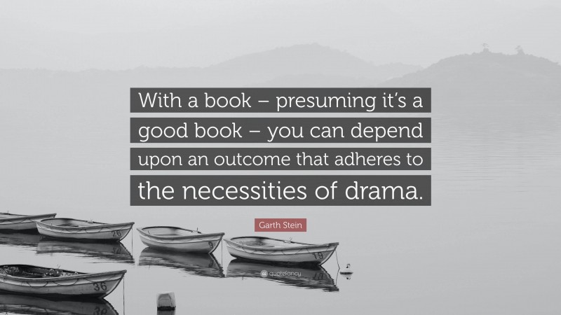 Garth Stein Quote: “With a book – presuming it’s a good book – you can depend upon an outcome that adheres to the necessities of drama.”