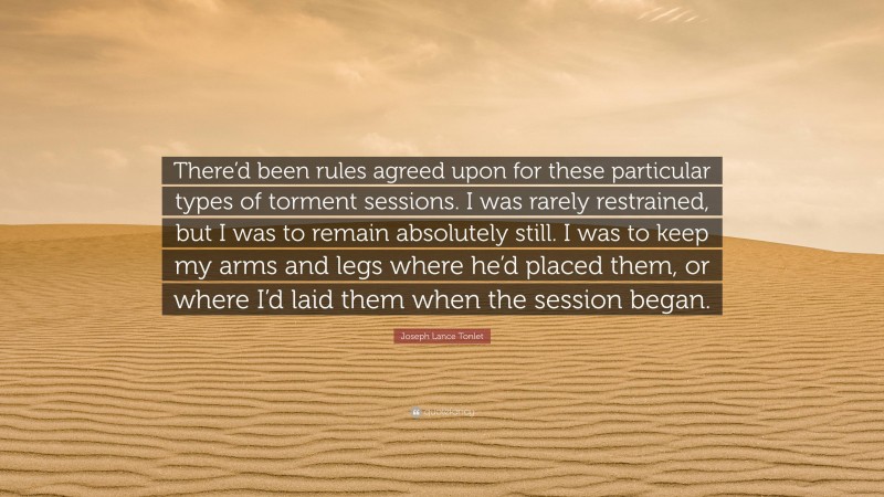 Joseph Lance Tonlet Quote: “There’d been rules agreed upon for these particular types of torment sessions. I was rarely restrained, but I was to remain absolutely still. I was to keep my arms and legs where he’d placed them, or where I’d laid them when the session began.”