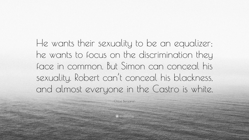 Chloe Benjamin Quote: “He wants their sexuality to be an equalizer; he wants to focus on the discrimination they face in common. But Simon can conceal his sexuality. Robert can’t conceal his blackness, and almost everyone in the Castro is white.”