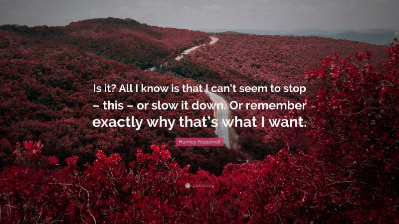 Huntley Fitzpatrick Quote: “Is it? All I know is that I can’t seem to stop – this – or slow it down. Or remember exactly why that’s what I want.”