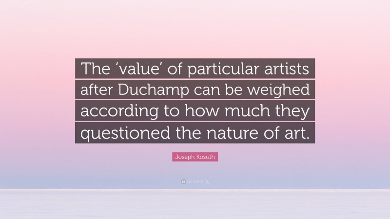 Joseph Kosuth Quote: “The ‘value’ of particular artists after Duchamp can be weighed according to how much they questioned the nature of art.”