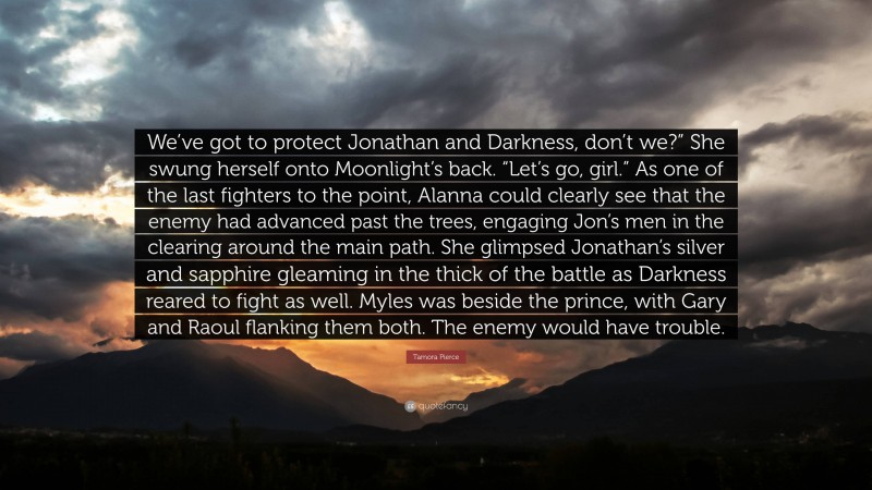 Tamora Pierce Quote: “We’ve got to protect Jonathan and Darkness, don’t we?” She swung herself onto Moonlight’s back. “Let’s go, girl.” As one of the last fighters to the point, Alanna could clearly see that the enemy had advanced past the trees, engaging Jon’s men in the clearing around the main path. She glimpsed Jonathan’s silver and sapphire gleaming in the thick of the battle as Darkness reared to fight as well. Myles was beside the prince, with Gary and Raoul flanking them both. The enemy would have trouble.”