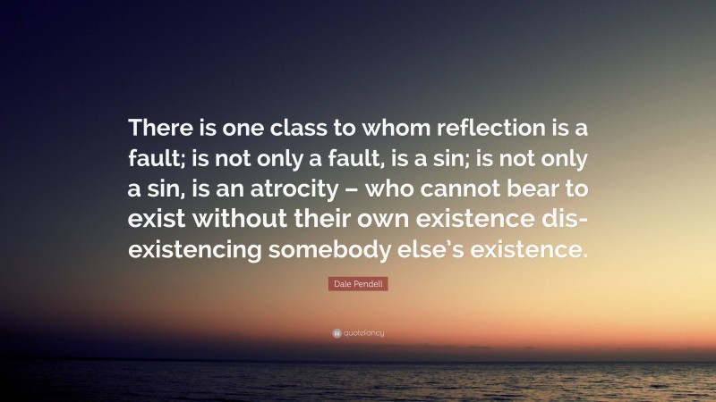 Dale Pendell Quote: “There is one class to whom reflection is a fault; is not only a fault, is a sin; is not only a sin, is an atrocity – who cannot bear to exist without their own existence dis-existencing somebody else’s existence.”