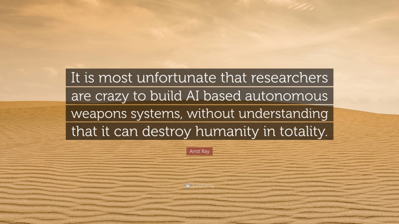 Amit Ray Quote: “It is most unfortunate that researchers are crazy to build AI based autonomous weapons systems, without understanding that it can destroy humanity in totality.”