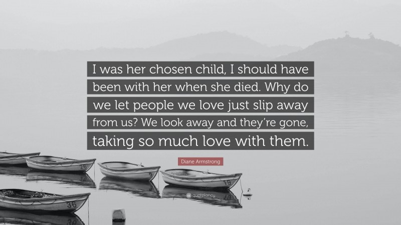 Diane Armstrong Quote: “I was her chosen child, I should have been with her when she died. Why do we let people we love just slip away from us? We look away and they’re gone, taking so much love with them.”