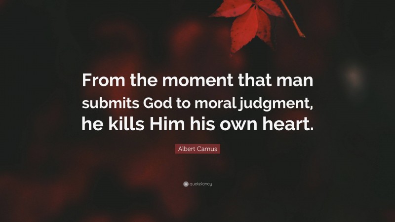 Albert Camus Quote: “From the moment that man submits God to moral judgment, he kills Him his own heart.”