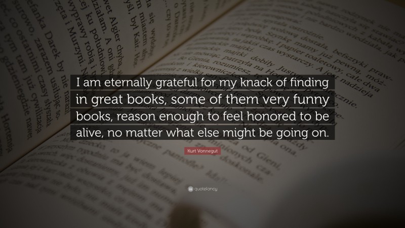 Kurt Vonnegut Quote: “I am eternally grateful for my knack of finding in great books, some of them very funny books, reason enough to feel honored to be alive, no matter what else might be going on.”