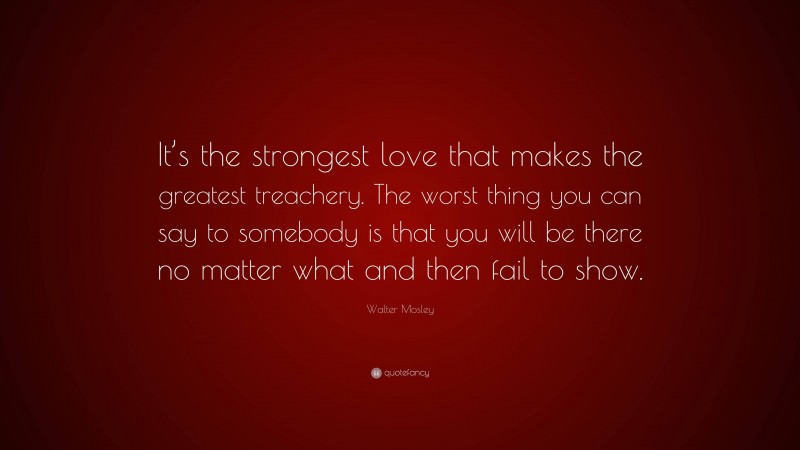 Walter Mosley Quote: “It’s the strongest love that makes the greatest treachery. The worst thing you can say to somebody is that you will be there no matter what and then fail to show.”