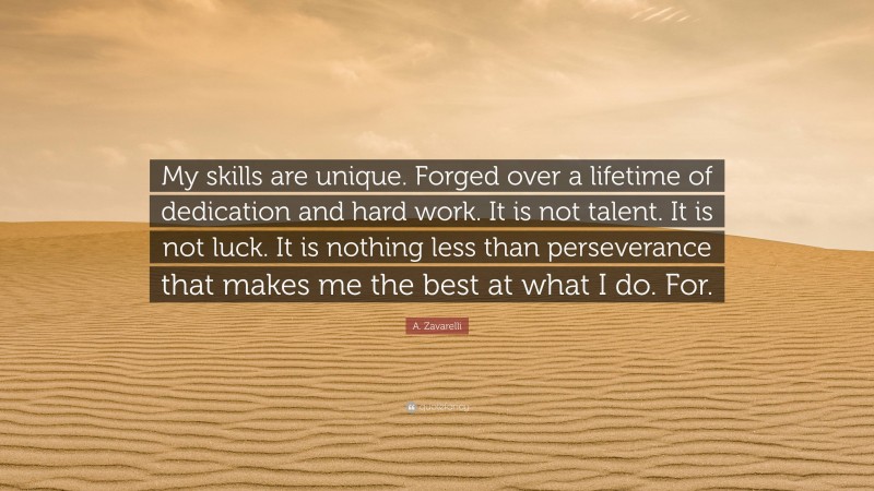 A. Zavarelli Quote: “My skills are unique. Forged over a lifetime of dedication and hard work. It is not talent. It is not luck. It is nothing less than perseverance that makes me the best at what I do. For.”