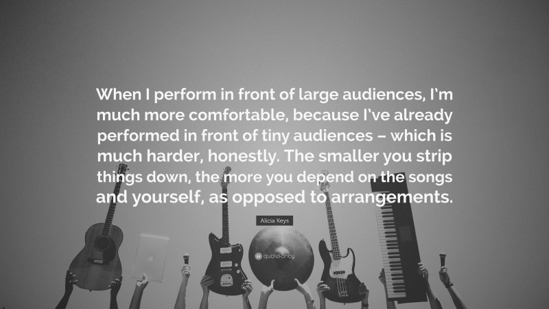 Alicia Keys Quote: “When I perform in front of large audiences, I’m much more comfortable, because I’ve already performed in front of tiny audiences – which is much harder, honestly. The smaller you strip things down, the more you depend on the songs and yourself, as opposed to arrangements.”