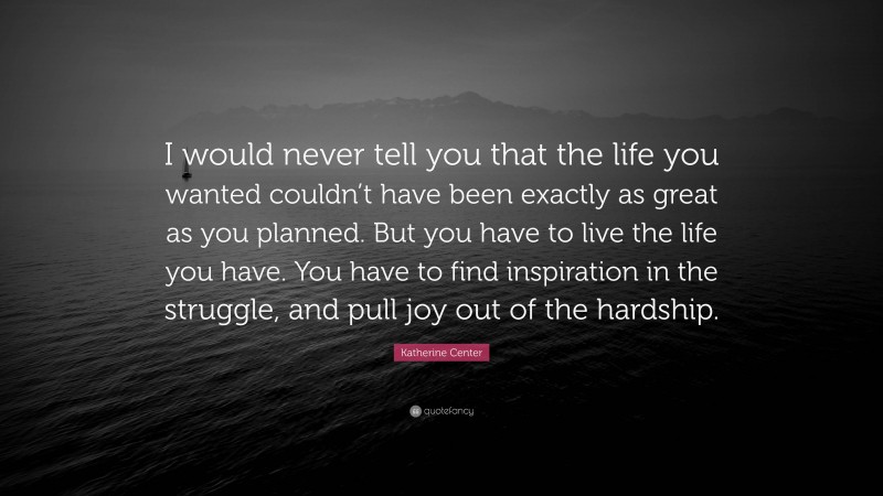 Katherine Center Quote: “I would never tell you that the life you wanted couldn’t have been exactly as great as you planned. But you have to live the life you have. You have to find inspiration in the struggle, and pull joy out of the hardship.”