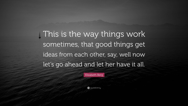Elizabeth Berg Quote: “This is the way things work sometimes, that good things get ideas from each other, say, well now let’s go ahead and let her have it all.”
