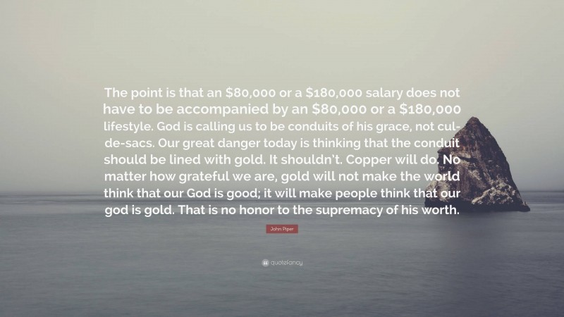 John Piper Quote: “The point is that an $80,000 or a $180,000 salary does not have to be accompanied by an $80,000 or a $180,000 lifestyle. God is calling us to be conduits of his grace, not cul-de-sacs. Our great danger today is thinking that the conduit should be lined with gold. It shouldn’t. Copper will do. No matter how grateful we are, gold will not make the world think that our God is good; it will make people think that our god is gold. That is no honor to the supremacy of his worth.”