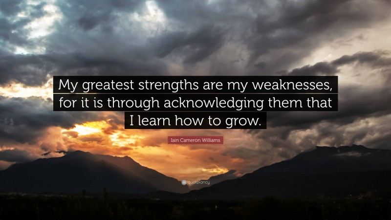 Iain Cameron Williams Quote: “My greatest strengths are my weaknesses, for it is through acknowledging them that I learn how to grow.”