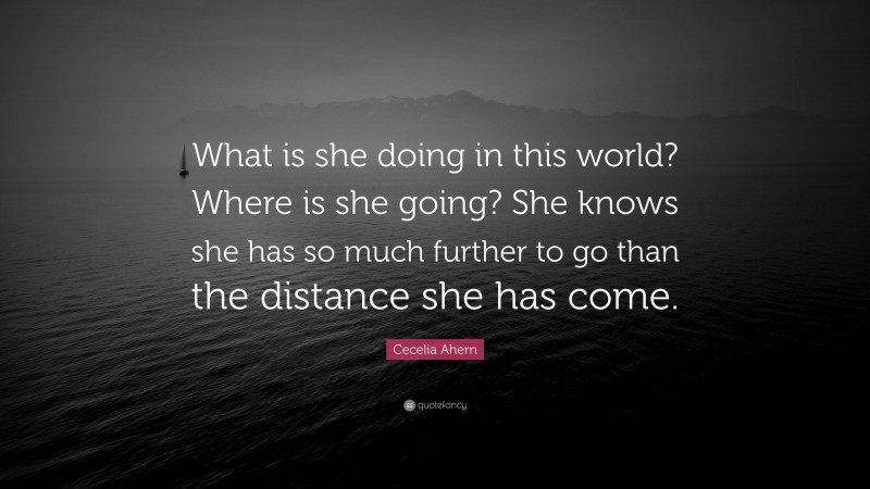 Cecelia Ahern Quote: “What is she doing in this world? Where is she going? She knows she has so much further to go than the distance she has come.”