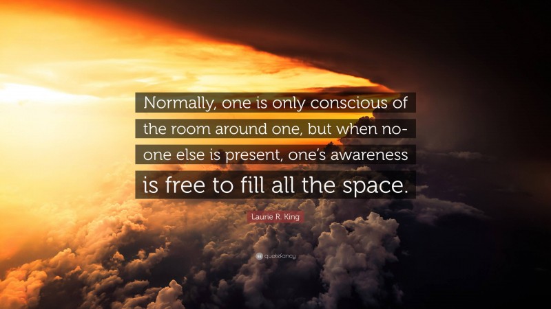 Laurie R. King Quote: “Normally, one is only conscious of the room around one, but when no-one else is present, one’s awareness is free to fill all the space.”