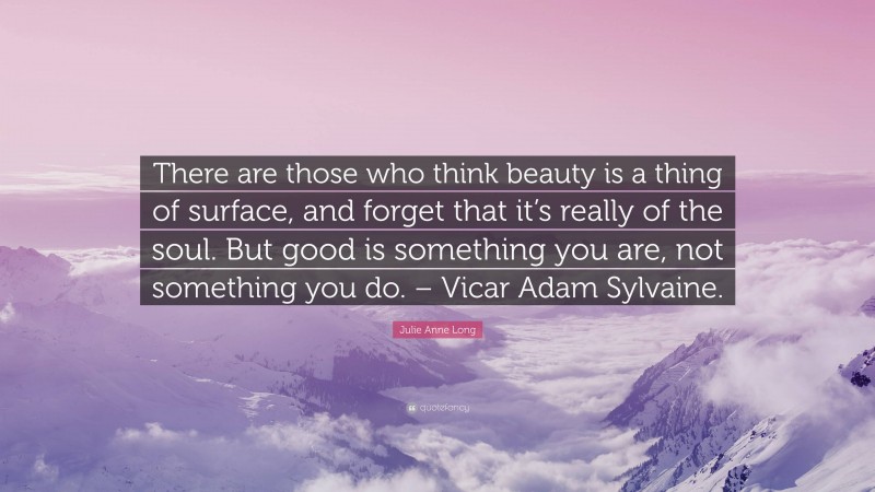 Julie Anne Long Quote: “There are those who think beauty is a thing of surface, and forget that it’s really of the soul. But good is something you are, not something you do. – Vicar Adam Sylvaine.”