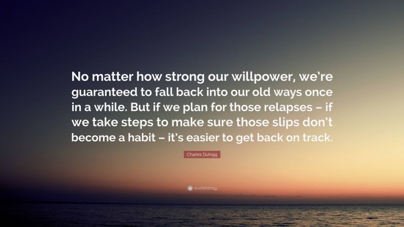 Charles Duhigg Quote: “No matter how strong our willpower, we’re guaranteed to fall back into our old ways once in a while. But if we plan for those relapses – if we take steps to make sure those slips don’t become a habit – it’s easier to get back on track.”