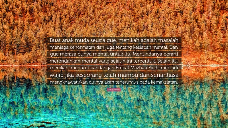 Nailal Fahmi Quote: “Buat anak muda seusia gue, menikah adalah masalah menjaga kehormatan dan juga tentang kesiapan mental. Dan gue merasa punya mental untuk itu. Menundanya berarti merendahkan mental yang sejauh ini terbentuk. Selain itu, menikah, menurut pandangan Empat Mazhab Fiqih, menjadi wajib jika seseorang telah mampu dan senantiasa mengkhawatirkan dirinya akan terjerumus pada kemaksiatan.”