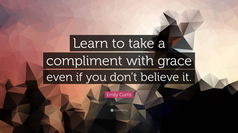 Emily Curtis Quote: “Learn to take a compliment with grace even if you don’t believe it.”