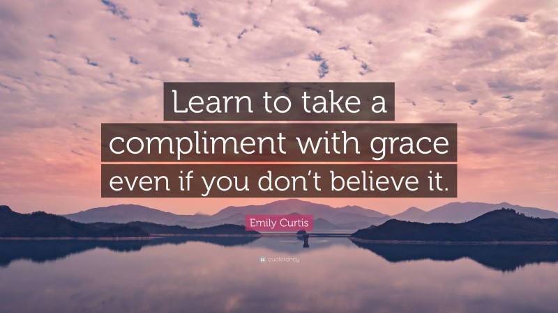 Emily Curtis Quote: “Learn to take a compliment with grace even if you don’t believe it.”